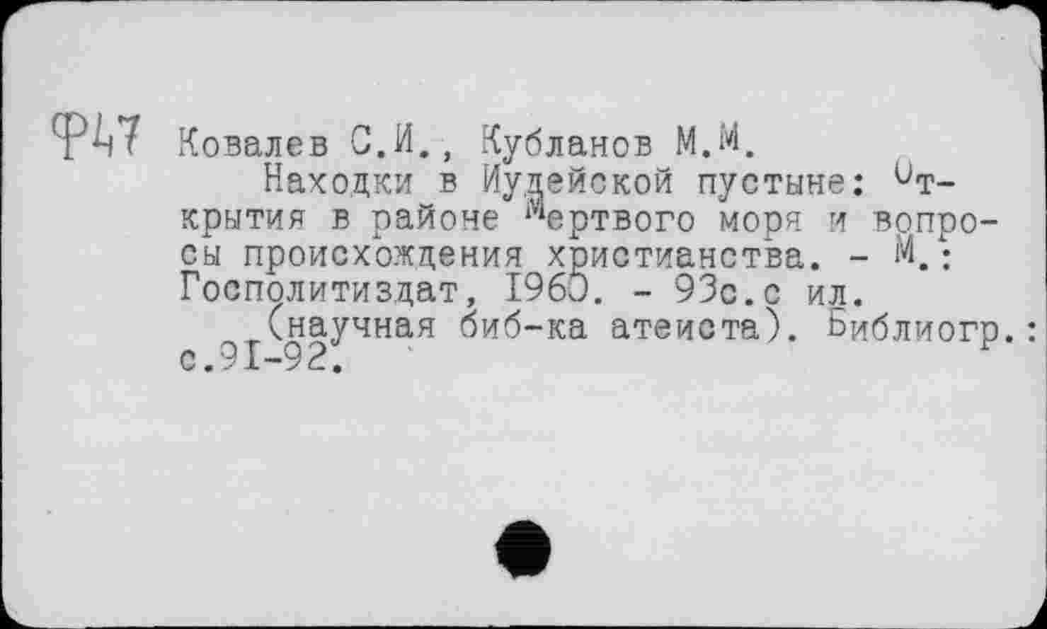 ﻿TW Ковалев С.И., Кубланов М.М.
Находки в Иудейской пустыне: Открытия в районе Мертвого моря и вопросы происхождения христианства. - М,• Госполитиздат, I960. - 93с. с ил.
(научная биб-ка атеиста). Библиогр.: С • у X —9 .